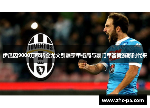 伊瓜因9000万欧转会尤文引爆意甲格局与豪门军备竞赛新时代来