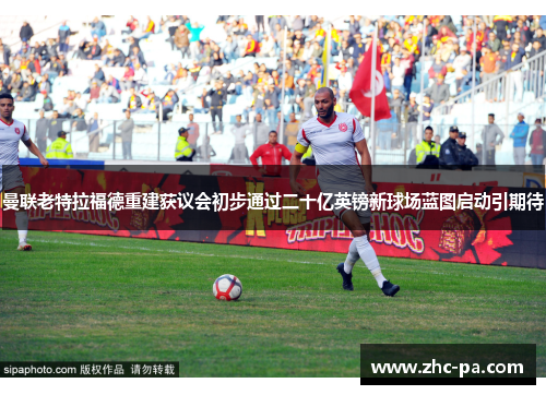 曼联老特拉福德重建获议会初步通过二十亿英镑新球场蓝图启动引期待