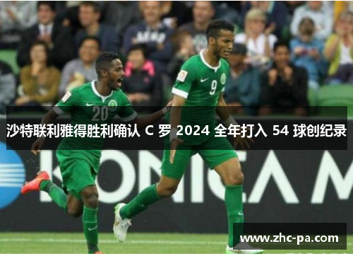 沙特联利雅得胜利确认 C 罗 2024 全年打入 54 球创纪录