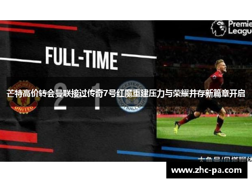 芒特高价转会曼联接过传奇7号红魔重建压力与荣耀并存新篇章开启