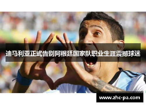 迪马利亚正式告别阿根廷国家队职业生涯震撼球迷