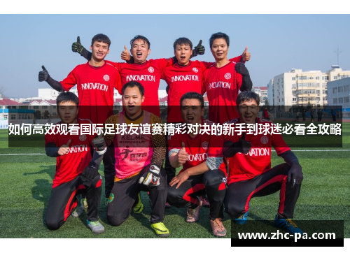 如何高效观看国际足球友谊赛精彩对决的新手到球迷必看全攻略 如何高效观看国际足球友谊赛精彩对决的新手到球迷必看全攻略