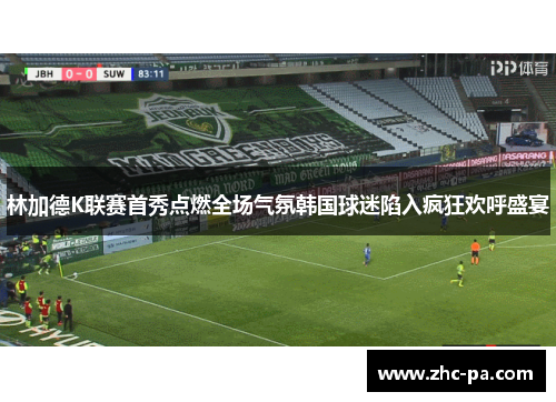 林加德K联赛首秀点燃全场气氛韩国球迷陷入疯狂欢呼盛宴