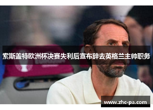 索斯盖特欧洲杯决赛失利后宣布辞去英格兰主帅职务