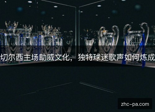 切尔西主场助威文化,独特球迷歌声如何炼成 切尔西主场助威文化,独特球迷歌声如何炼成