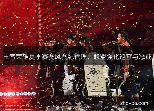 王者荣耀夏季赛赛风赛纪管理,联盟强化巡查与惩戒 王者荣耀夏季赛赛风赛纪管理,联盟强化巡查与惩戒